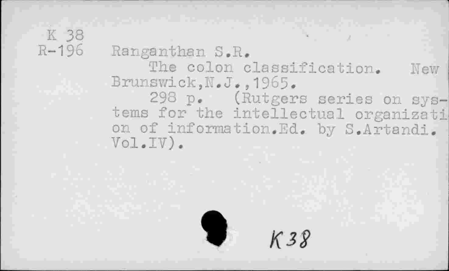 ﻿К 38
R-196 Ranganthan S.R.
The colon classification. New Brunswick,N.J.,1965.
298 p. (Rutgers series on systems for the intellectual organizati on of information.Ed. by S.Artandi. Vol.IV).
W K3S